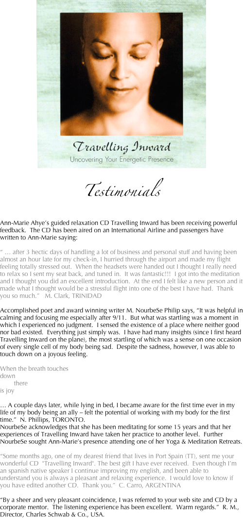 ￼

Testimonials

Ann-Marie Ahye’s guided relaxation CD Travelling Inward has been receiving powerful feedback.  The CD has been aired on an International Airline and passengers have written to Ann-Marie saying:

“ … after 3 hectic days of handling a lot of business and personal stuff and having been almost an hour late for my check-in, I hurried through the airport and made my flight feeling totally stressed out.  When the headsets were handed out I thought I really need to relax so I sent my seat back, and tuned in.  It was fantastic!!!  I got into the meditation and I thought you did an excellent introduction.  At the end I felt like a new person and it made what I thought would be a stressful flight into one of the best I have had.  Thank you so much.”   M. Clark, TRINIDAD

Accomplished poet and award winning writer M. NourbeSe Philip says, “It was helpful in calming and focusing me especially after 9/11.  But what was startling was a moment in which I experienced no judgment.  I sensed the existence of a place where neither good nor bad existed.  Everything just simply was.  I have had many insights (since I first heard Travelling Inward on the plane), the most startling of which was a sense on one occasion of every single cell of my body being sad.  Despite the sadness, however, I was able to touch down on a joyous feeling.

When the breath touches
down
        there
is joy

… A couple days later, while lying in bed, I became aware for the first time ever in my life of my body being an ally – felt the potential of working with my body for the first time.”  N. Phillips, TORONTO.  
NourbeSe acknowledges that she has been meditating for some 15 years and that her experiences of Travelling Inward have taken her practice to another level.  Further NourbeSe sought Ann-Marie’s presence attending one of her Yoga & Meditation Retreats.

“Some months ago, one of my dearest friend that lives in Port Spain (TT), sent me your wonderful CD  "Travelling Inward". The best gift I have ever received.  Even though I’m an spanish native speaker I continue improving my english, and been able to understand you is always a pleasant and relaxing experience.  I would love to know if you have edited another CD.  Thank you.”  C. Carro, ARGENTINA

“By a sheer and very pleasant coincidence, I was referred to your web site and CD by a corporate mentor.  The listening experience has been excellent.  Warm regards.”  R. M., Director, Charles Schwab & Co., USA.