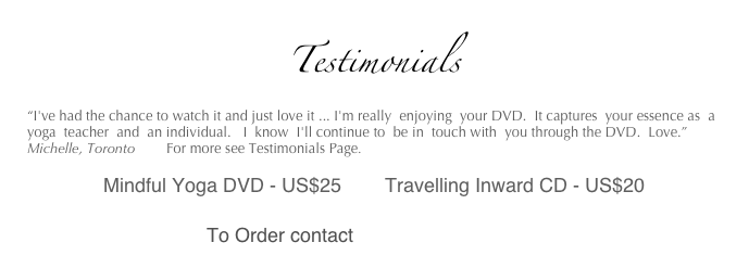 
Testimonials
“I've had the chance to watch it and just love it ... I'm really  enjoying  your DVD.  It captures  your essence as  a  yoga  teacher  and  an individual.   I  know  I'll continue to  be in  touch with  you through the DVD.  Love.”  Michelle, Toronto        For more see Testimonials Page.

              Mindful Yoga DVD - US$25        Travelling Inward CD - US$20
 
                                 To Order contact  amahye@yahoo.ca