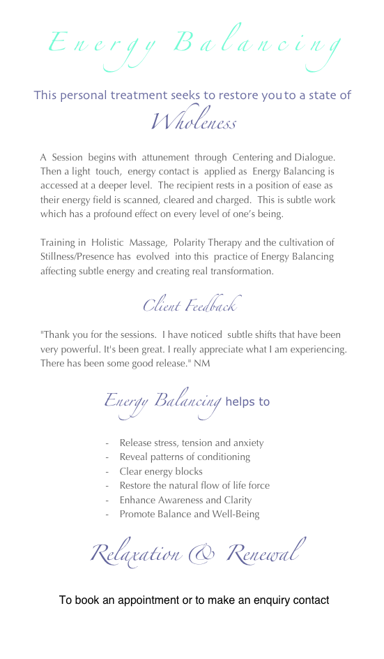 
E n e r g y  B a l a n c i n g
 
 This personal treatment seeks to restore you to a state of 
Wholeness
       A  Session  begins with  attunement  through  Centering and Dialogue.  
        Then a light  touch,  energy contact is  applied as  Energy Balancing is  
        accessed at a deeper level.  The recipient rests in a position of ease as
        their energy field is scanned, cleared and charged.  This is subtle work 
        which has a profound effect on every level of one’s being.  
 
        Training in  Holistic  Massage,  Polarity Therapy and the cultivation of
        Stillness/Presence has  evolved  into this  practice of Energy Balancing
        affecting subtle energy and creating real transformation.

                         Client Feedback
        "Thank you for the sessions.  I have noticed  subtle shifts that have been
        very powerful. It's been great. I really appreciate what I am experiencing.
        There has been some good release." NM
  
                           Energy Balancing  helps to
 
                                -    Release stress, tension and anxiety
                                -    Reveal patterns of conditioning
                                -    Clear energy blocks
                                -    Restore the natural flow of life force
                                -    Enhance Awareness and Clarity
                                -    Promote Balance and Well-Being

 
           Relaxation & Renewal
       
             To book an appointment or to make an enquiry contact

                                       amahye@yahoo.ca

