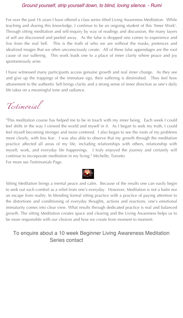 Ground yourself, strip yourself down, to blind, loving silence. - Rumi

For over the past 16 years I have offered a class series titled Living Awareness Meditation.  While teaching and sharing this knowledge, I continue to be an ongoing student of this 'Inner Work'.  Through sitting meditation and self-inquiry by way of readings and discussion, the many layers of self are discovered and peeled away.  As the false is dropped one comes to experience and live from the real Self.  This is the truth of who we are without the masks, pretences and idealized images that we often unconsciously create.  All of these false appendages are the root cause of our suffering.  This work leads one to a place of inner clarity where peace and joy spontaneously arise.

I have witnessed many participants access genuine growth and real inner change.  As they see and give up the trappings of the immature ego, their suffering is diminished.  They feel how attunement to the authentic Self brings clarity and a strong sense of inner direction as one’s daily life takes on a meaningful tone and radiance.
 
Testimonial
"This meditation course has helped me to be in touch with my inner being.  Each week I could feel shifts in the way I viewed the world and myself in it.  As I began to seek my truth, I could feel myself becoming stronger and more centered.  I also began to see the roots of my problems more clearly, with less fear.  I was also able to observe that my growth through the meditation practice affected all areas of my life, including relationships with others, relationship with myself, work, and everyday life happenings.  I truly enjoyed the journey and certainly will continue to incorporate meditation in my living." Michelle, Toronto  
For more see Testimonials Page.

                                                                   ￼                                    
Sitting Meditation brings a mental peace and calm.  Because of the results one can easily begin to seek out such comfort as a relief from one’s everyday.  However, Meditation is not a balm nor an escape from reality. In blending formal sitting practice with a practice of paying attention to the distortions and conditioning of everyday thoughts, actions and reactions, one’s emotional immaturity comes into clear view. What results through dedicated practice is real and balanced growth. The sitting Meditation creates space and clearing and the Living Awareness helps us to be more responsible with our choices and how we create from moment to moment.

     To enquire about a 10 week Beginner Living Awareness Meditation   
                              Series contact amahye@yahoo.ca



     