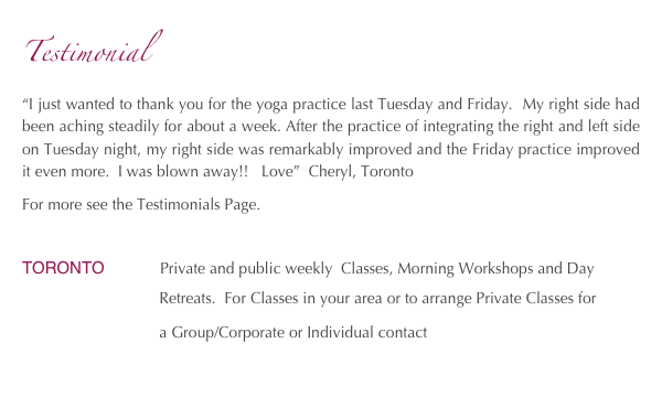 Testimonial
“I just wanted to thank you for the yoga practice last Tuesday and Friday.  My right side had been aching steadily for about a week. After the practice of integrating the right and left side on Tuesday night, my right side was remarkably improved and the Friday practice improved it even more.  I was blown away!!   Love”  Cheryl, Toronto
For more see the Testimonials Page.

TORONTO            Private and public weekly  Classes, Morning Workshops and Day     
                                Retreats.  For Classes in your area or to arrange Private Classes for 
                                a Group/Corporate or Individual contact   amahye@yahoo.ca
